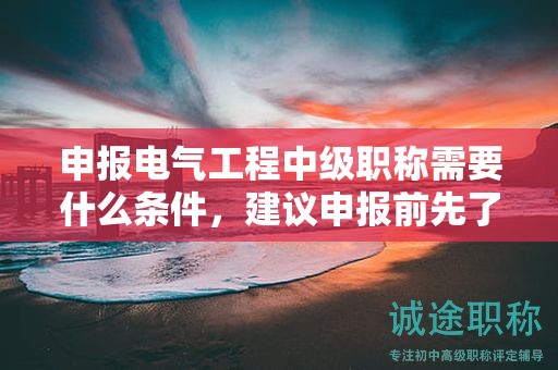 申报电气工程中级职称需要什么条件，建议申报前先了解好