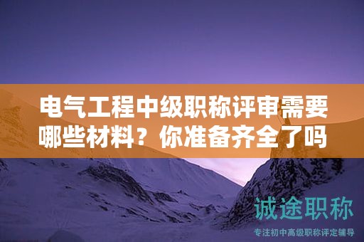 电气工程中级职称评审需要哪些材料？你准备齐全了吗？