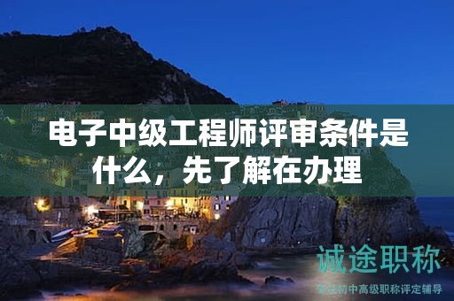 电子中级工程师评审条件是什么，先了解在办理
