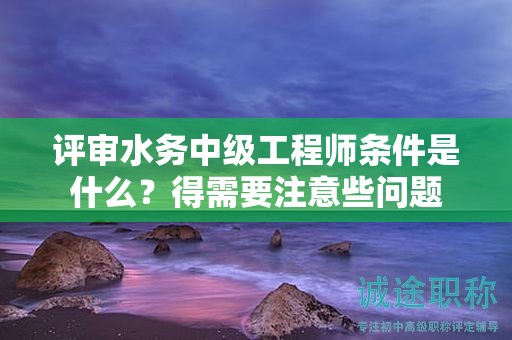 评审水务中级工程师条件是什么？得需要注意些问题