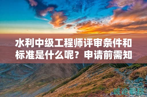 水利中级工程师评审条件和标准是什么呢？申请前需知