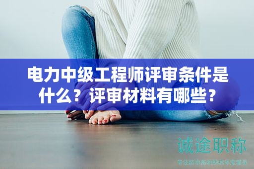 电力中级工程师评审条件是什么？评审材料有哪些？