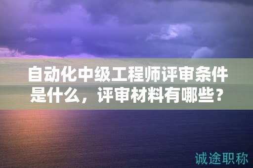 自动化中级工程师评审条件是什么，评审材料有哪些？