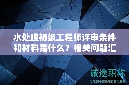 水处理初级工程师评审条件和材料是什么？相关问题汇总