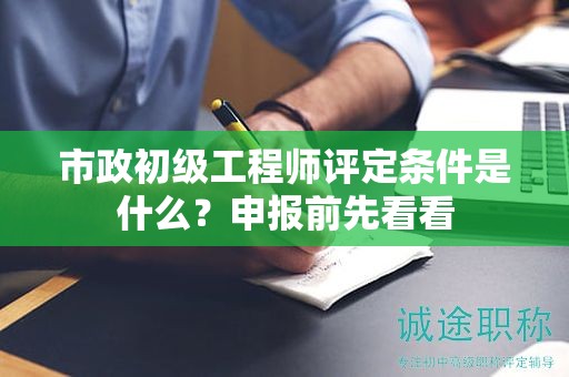 市政初级工程师评定条件是什么？申报前先看看