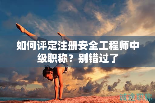 如何评定注册安全工程师中级职称？别错过了