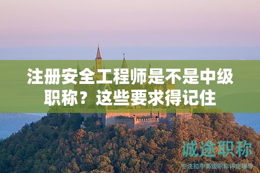 注册安全工程师是不是中级职称？这些要求得记住