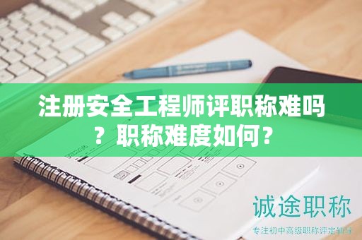 注册安全工程师评职称难吗？职称难度如何？