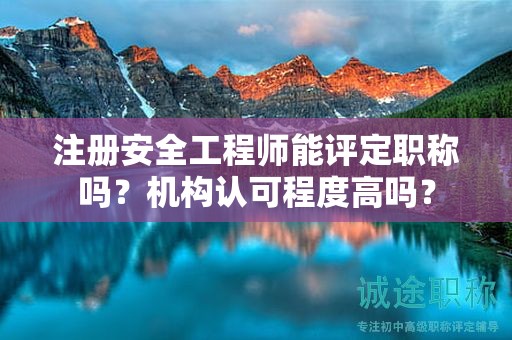注册安全工程师能评定职称吗？机构认可程度高吗？