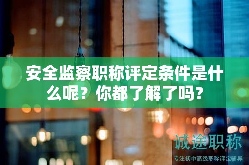 安全监察职称评定条件是什么呢？你都了解了吗？