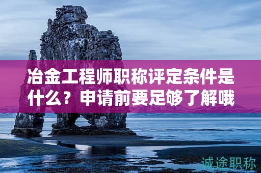 冶金工程师职称评定条件是什么？申请前要足够了解哦