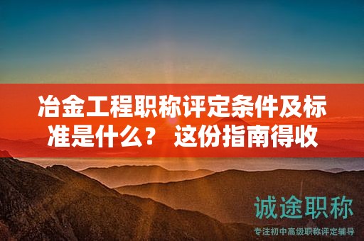 冶金工程职称评定条件及标准是什么？ 这份指南得收下