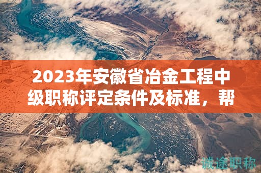 2023年安徽省冶金工程中级职称评定条件及标准，帮你整理好了