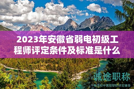 2023年安徽省弱电初级工程师评定条件及标准是什么？