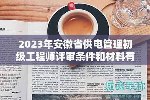 2023年安徽省供电管理初级工程师评审条件和材料有哪些？