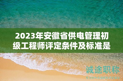 2023年安徽省供电管理初级工程师评定条件及标准是什么？