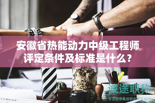 安徽省热能动力中级工程师评定条件及标准是什么？