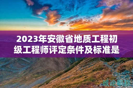 2023年安徽省地质工程初级工程师评定条件及标准是什么？
