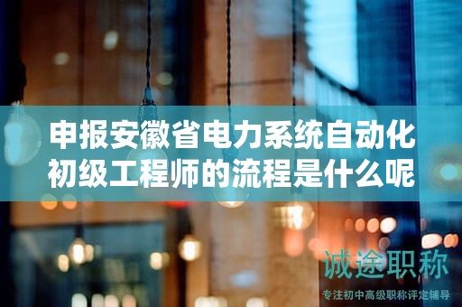申报安徽省电力系统自动化初级工程师的流程是什么呢？