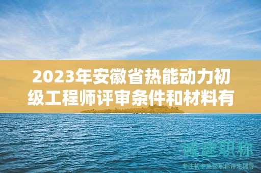 2023年安徽省热能动力初级工程师评审条件和材料有哪些？