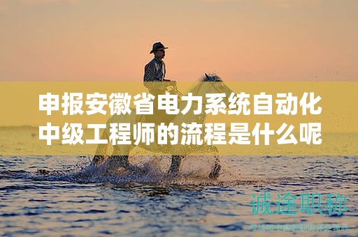 申报安徽省电力系统自动化中级工程师的流程是什么呢？