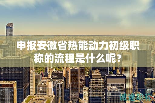 申报安徽省热能动力初级职称的流程是什么呢？