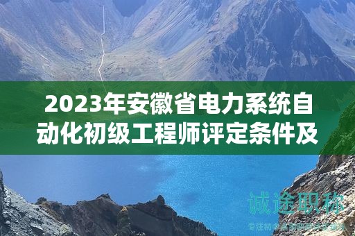 2023年安徽省电力系统自动化初级工程师评定条件及标准是什么？
