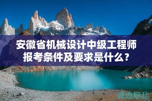 安徽省机械设计中级工程师报考条件及要求是什么？