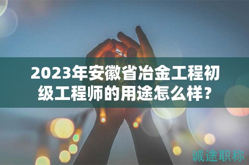 2023年安徽省冶金工程初级工程师的用途怎么样？