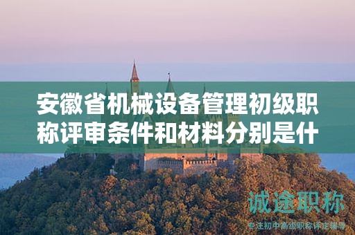 安徽省机械设备管理初级职称评审条件和材料分别是什么？