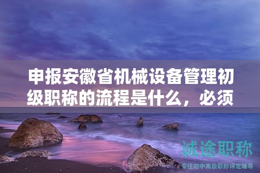 申报安徽省机械设备管理初级职称的流程是什么，必须了解
