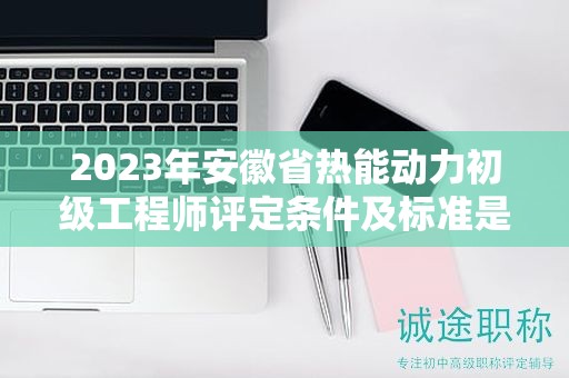 2023年安徽省热能动力初级工程师评定条件及标准是什么？