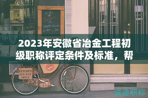 2023年安徽省冶金工程初级职称评定条件及标准，帮你整理好了