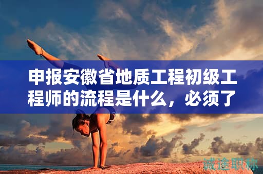 申报安徽省地质工程初级工程师的流程是什么，必须了解