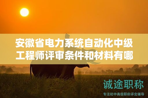 安徽省电力系统自动化中级工程师评审条件和材料有哪些？