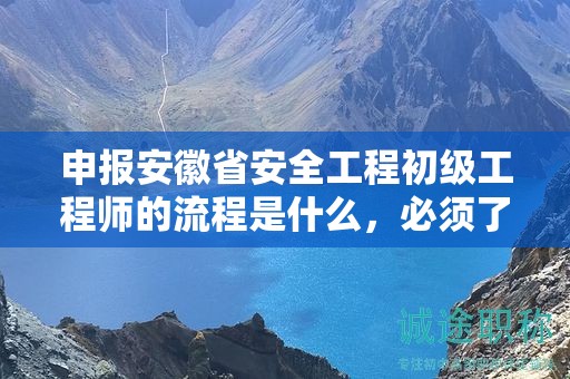 申报安徽省安全工程初级工程师的流程是什么，必须了解