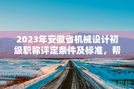 2023年安徽省机械设计初级职称评定条件及标准，帮你整理好了