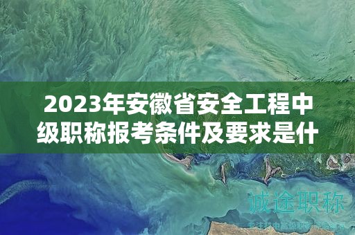 2023年安徽省安全工程中级职称报考条件及要求是什么？