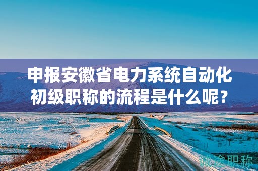 申报安徽省电力系统自动化初级职称的流程是什么呢？