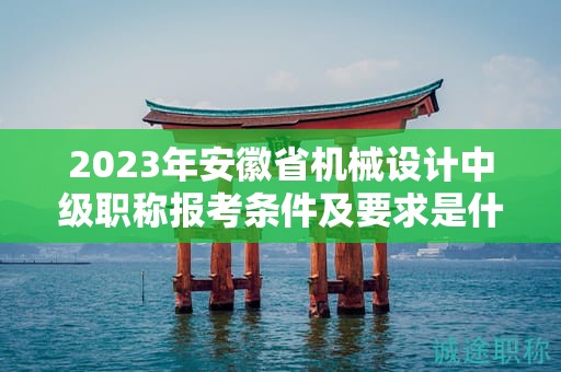 2023年安徽省机械设计中级职称报考条件及要求是什么？