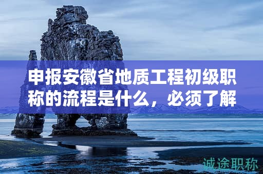 申报安徽省地质工程初级职称的流程是什么，必须了解