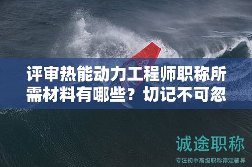 评审热能动力工程师职称所需材料有哪些？切记不可忽视