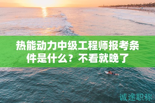 热能动力中级工程师报考条件是什么？不看就晚了
