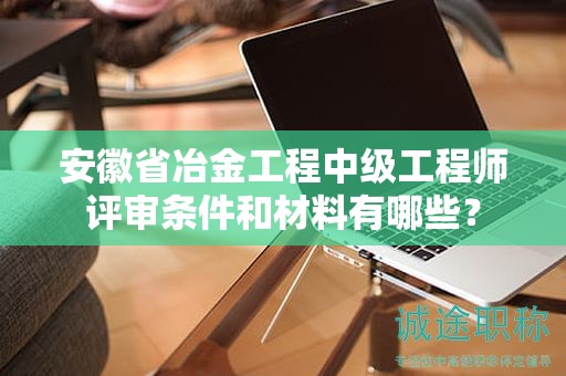 安徽省冶金工程中级工程师评审条件和材料有哪些？