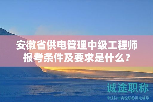 安徽省供电管理中级工程师报考条件及要求是什么？
