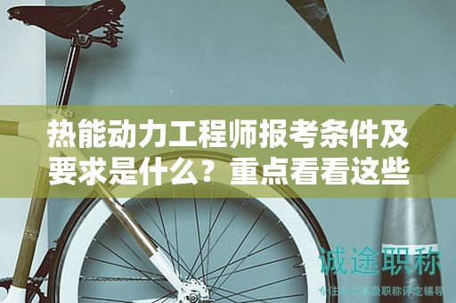 热能动力工程师报考条件及要求是什么？重点看看这些细节