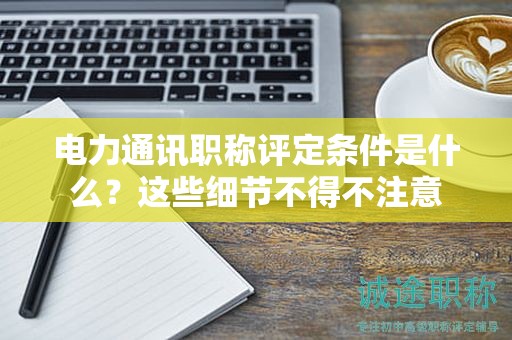 电力通讯职称评定条件是什么？这些细节不得不注意