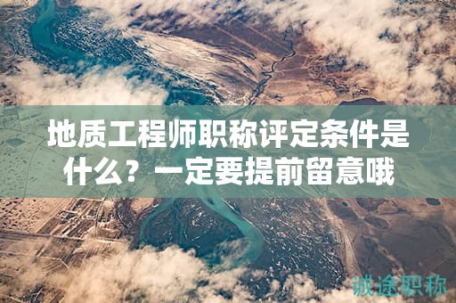 地质工程师职称评定条件是什么？一定要提前留意哦