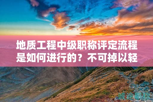 地质工程中级职称评定流程是如何进行的？不可掉以轻心