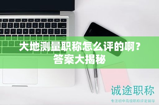 大地测量职称怎么评的啊？答案大揭秘